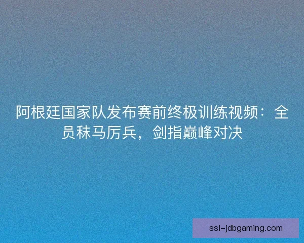 阿根廷国家队发布赛前终极训练视频：全员秣马厉兵，剑指巅峰对决