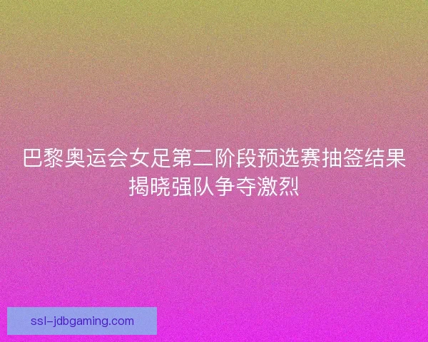 巴黎奥运会女足第二阶段预选赛抽签结果揭晓强队争夺激烈