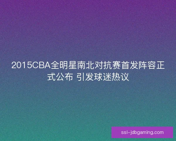 2015CBA全明星南北对抗赛首发阵容正式公布 引发球迷热议