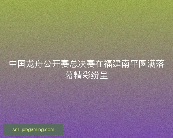 中国龙舟公开赛总决赛在福建南平圆满落幕精彩纷呈