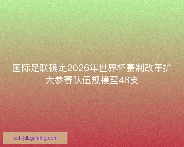 国际足联确定2026年世界杯赛制改革扩大参赛队伍规模至48支